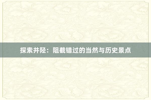 探索井陉：阻截错过的当然与历史景点