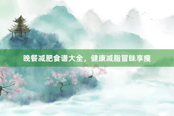 晚餐减肥食谱大全，健康减脂冒昧享瘦